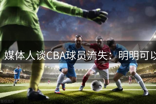 媒体人谈CBA球员流失：明明可以做更好的联赛 不能光想着节流
