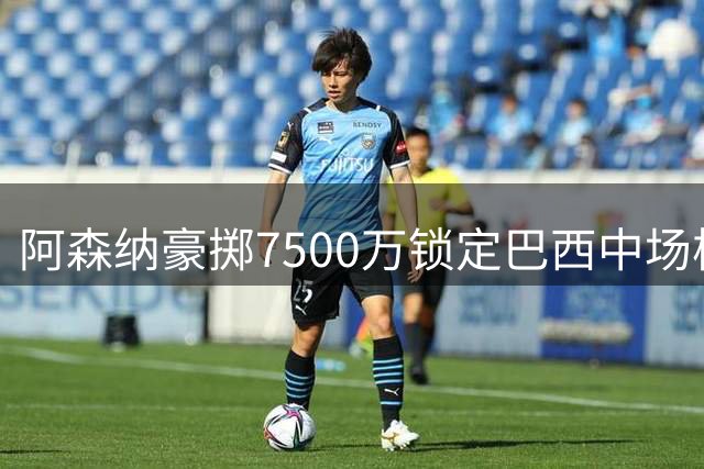 阿森纳豪掷7500万锁定巴西中场核心 英超格局或将重新洗牌